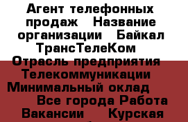 Агент телефонных продаж › Название организации ­ Байкал-ТрансТелеКом › Отрасль предприятия ­ Телекоммуникации › Минимальный оклад ­ 15 000 - Все города Работа » Вакансии   . Курская обл.